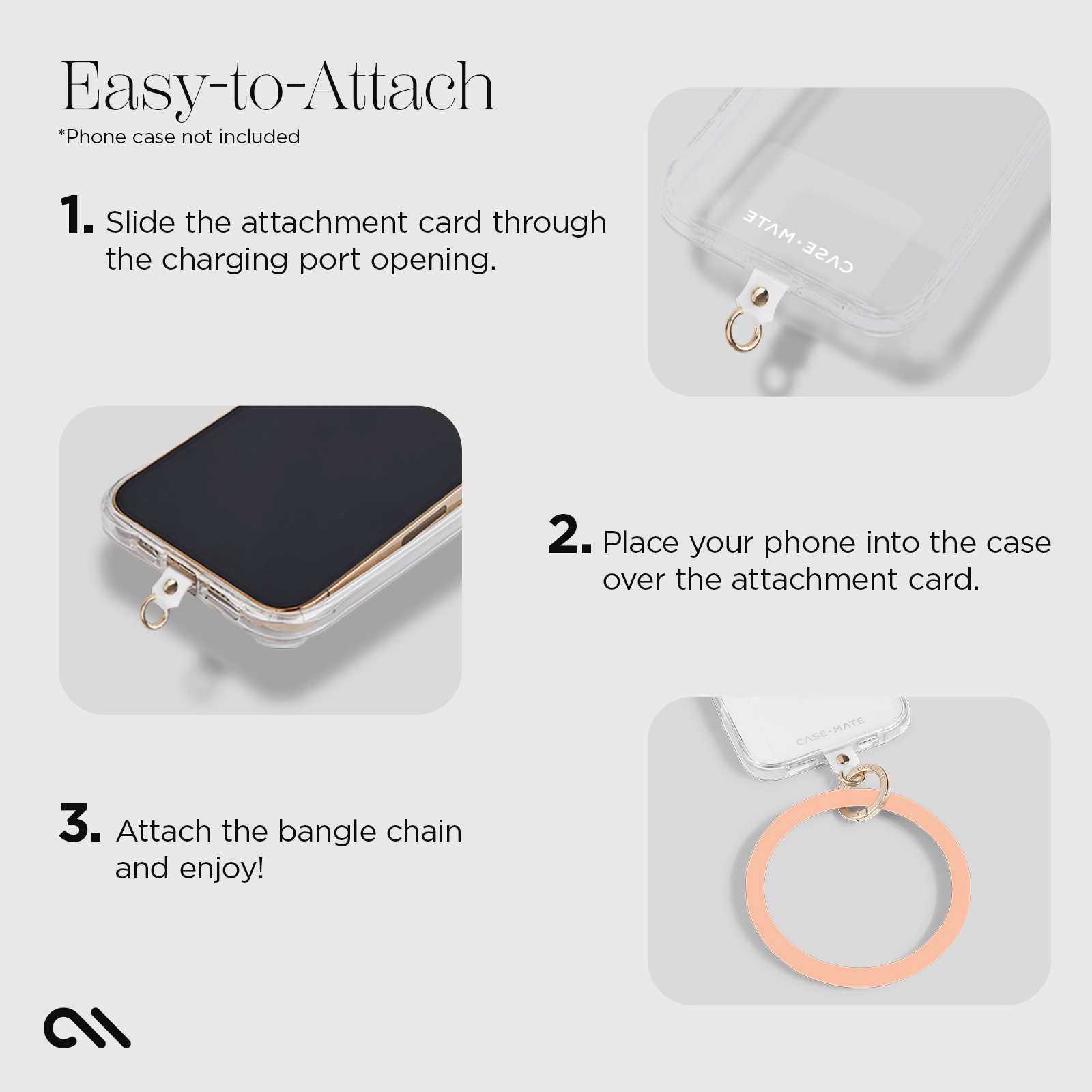 EASY-TO-ATTACH. 1. SLIDE THE ATTACHMENT CARD THROUGH. THE CHARGING PORT OPENING 2. PLACE YOUR PHONE INTO THE CASE OVER. THE ATTACHMENT CARD 3. ATTACH THE BANGLE CHAIN AND ENJOY!